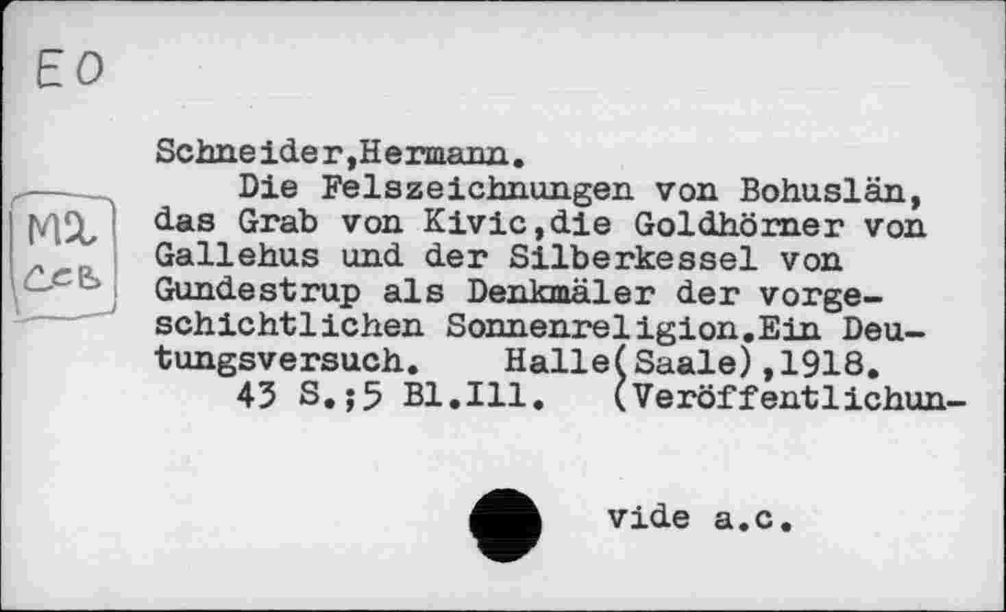 ﻿ЕО
Schneider,Hermann.
Die Felszeichnungen von Bohuslän, das Grab von Kivic,die Goldhörner von Gallehus und der Silberkessel von Gundestrup als Denkmäler der vorgeschichtlichen Sonnenreligion.Ein Deutungsversuch. HalleÇSaale),1918.
43 S.j5 Bl.Ill, (Veröffentlichun-
vide a.c.